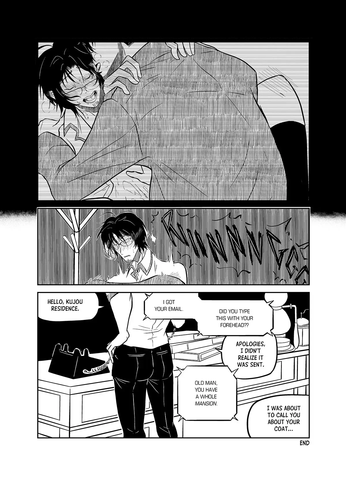 The last scene the comes to mind is Mashita pressing a blushing and panting Yashiki down while biting his ear. Yashiki clutches the man in the coat by the shoulders. Yashiki is interrupted by a ring from a telephone. He puts the coat back and picks up the phone. "Hello, Kujou residence." The voice on the other end replies, "I got your email. Did you type this with your forehead?" Yashiki answers, "Apologies, I didn&#x27;t realize it was sent." The voice on the other end continues, "Old man, you have a mansion." Yashiki ignores the comment and continues. "I was about to call you about your coat..."