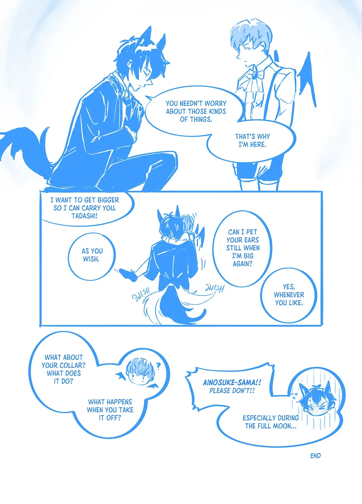 Comic page 8: Tadashi kneels and bows, his hand over his heart. "You needn&#x27;t worry about those kinds of things. That&#x27;s why I&#x27;m here." The child Ainosuke looks on. Tadashi picks him up to carry him home. Ainosuke starts pestering Tadashi with questions. Ainosuke says, "I want to get bigger so I can carry you, Tadashi!" Tadshi replies, "As you wish." Ainosuke asks, "Can I pet your ears still when I&#x27;m big again?" Tadashi replies, "Yes, whenever you want." Ainosuke continues, "What about your collar? What does it do? What happens when you take it off?" Tadashi reacts with exasperation, "Ainosuke-sama!! Pleas don&#x27;t!! Especially during the full moon..." End